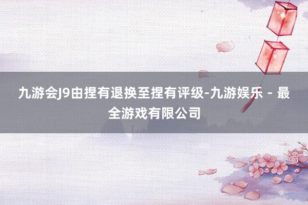 九游会J9由捏有退换至捏有评级-九游娱乐 - 最全游戏有限公司