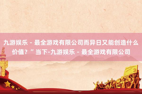 九游娱乐 - 最全游戏有限公司而异日又能创造什么价值？”当下-九游娱乐 - 最全游戏有限公司