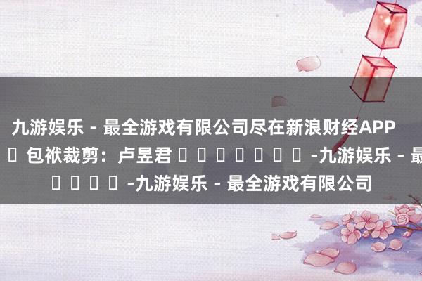 九游娱乐 - 最全游戏有限公司尽在新浪财经APP            						包袱裁剪：卢昱君 							-九游娱乐 - 最全游戏有限公司