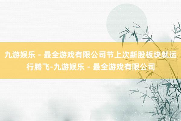 九游娱乐 - 最全游戏有限公司节上次新股板块就运行腾飞-九游娱乐 - 最全游戏有限公司