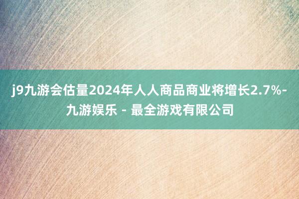 j9九游会估量2024年人人商品商业将增长2.7%-九游娱乐 - 最全游戏有限公司