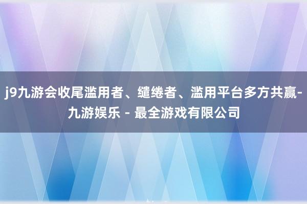 j9九游会收尾滥用者、缱绻者、滥用平台多方共赢-九游娱乐 - 最全游戏有限公司