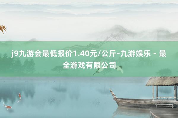 j9九游会最低报价1.40元/公斤-九游娱乐 - 最全游戏有限公司