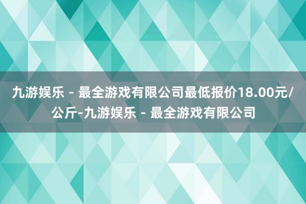 九游娱乐 - 最全游戏有限公司最低报价18.00元/公斤-九游娱乐 - 最全游戏有限公司