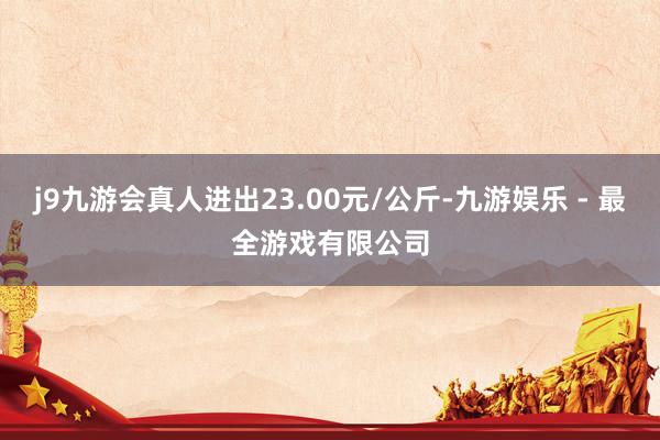 j9九游会真人进出23.00元/公斤-九游娱乐 - 最全游戏有限公司