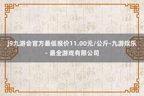 j9九游会官方最低报价11.00元/公斤-九游娱乐 - 最全游戏有限公司