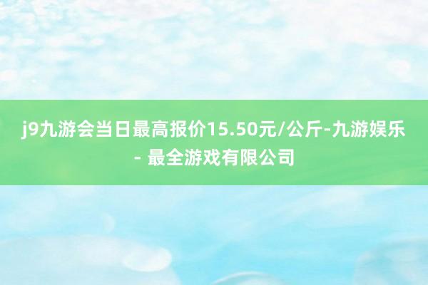 j9九游会当日最高报价15.50元/公斤-九游娱乐 - 最全游戏有限公司