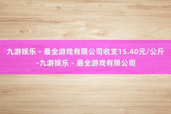 九游娱乐 - 最全游戏有限公司收支15.40元/公斤-九游娱乐 - 最全游戏有限公司