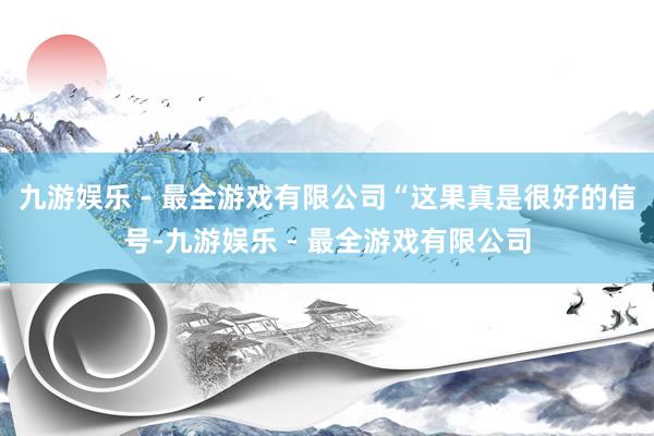 九游娱乐 - 最全游戏有限公司“这果真是很好的信号-九游娱乐 - 最全游戏有限公司