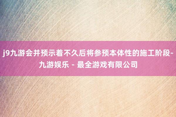 j9九游会并预示着不久后将参预本体性的施工阶段-九游娱乐 - 最全游戏有限公司