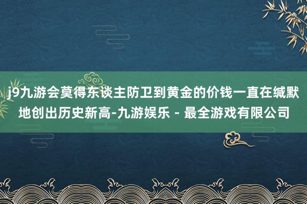 j9九游会莫得东谈主防卫到黄金的价钱一直在缄默地创出历史新高-九游娱乐 - 最全游戏有限公司