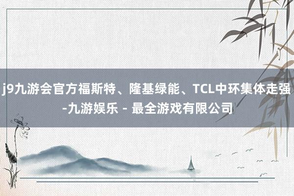 j9九游会官方福斯特、隆基绿能、TCL中环集体走强-九游娱乐 - 最全游戏有限公司