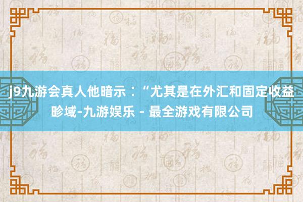 j9九游会真人　　他暗示∶“尤其是在外汇和固定收益畛域-九游娱乐 - 最全游戏有限公司