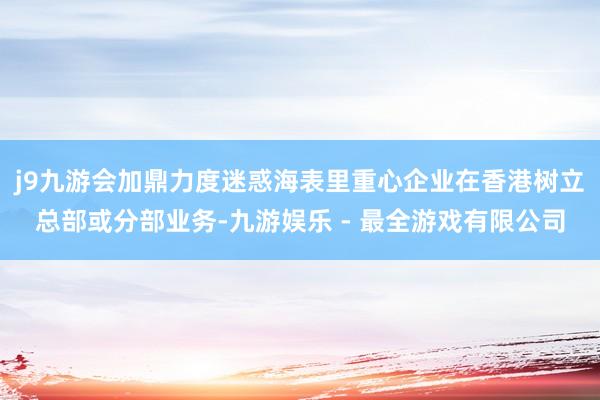 j9九游会加鼎力度迷惑海表里重心企业在香港树立总部或分部业务-九游娱乐 - 最全游戏有限公司