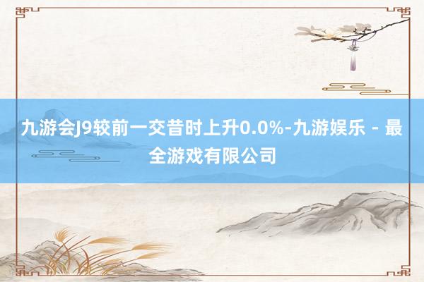 九游会J9较前一交昔时上升0.0%-九游娱乐 - 最全游戏有限公司