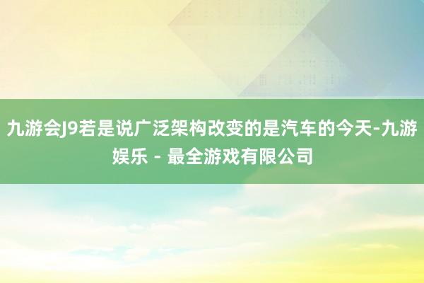 九游会J9若是说广泛架构改变的是汽车的今天-九游娱乐 - 最全游戏有限公司