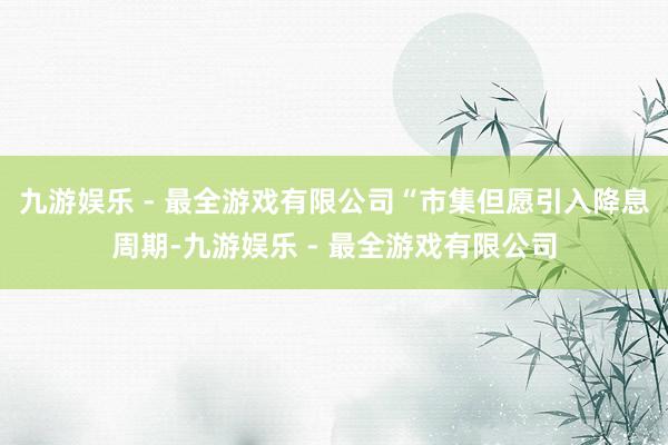 九游娱乐 - 最全游戏有限公司“市集但愿引入降息周期-九游娱乐 - 最全游戏有限公司