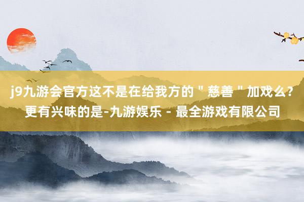 j9九游会官方这不是在给我方的＂慈善＂加戏么？更有兴味的是-九游娱乐 - 最全游戏有限公司