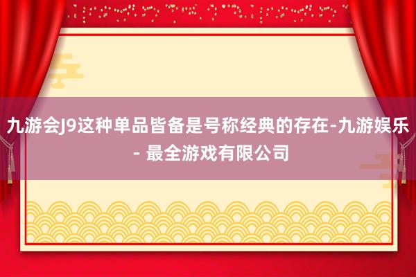 九游会J9这种单品皆备是号称经典的存在-九游娱乐 - 最全游戏有限公司