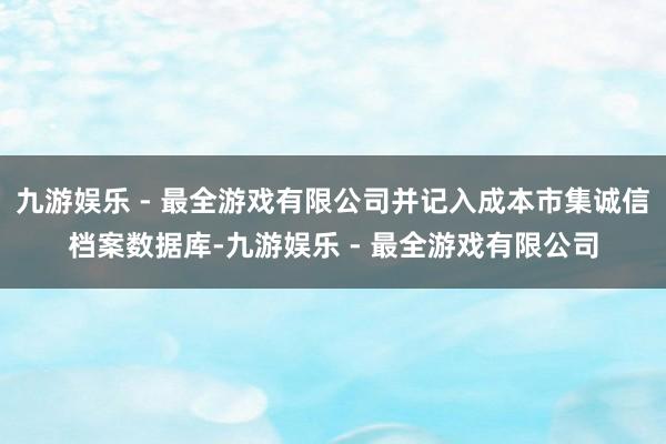 九游娱乐 - 最全游戏有限公司并记入成本市集诚信档案数据库-九游娱乐 - 最全游戏有限公司