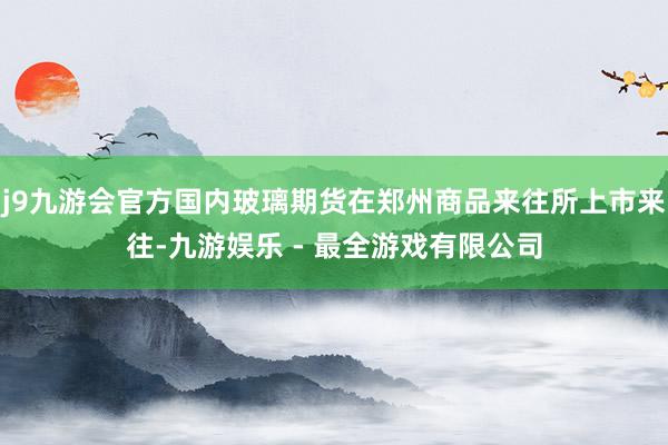 j9九游会官方国内玻璃期货在郑州商品来往所上市来往-九游娱乐 - 最全游戏有限公司