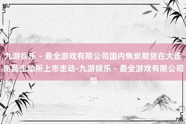 九游娱乐 - 最全游戏有限公司国内焦炭期货在大连商品走动所上市走动-九游娱乐 - 最全游戏有限公司