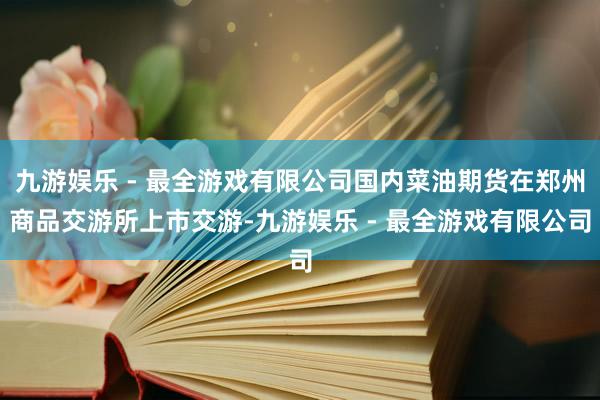 九游娱乐 - 最全游戏有限公司国内菜油期货在郑州商品交游所上市交游-九游娱乐 - 最全游戏有限公司