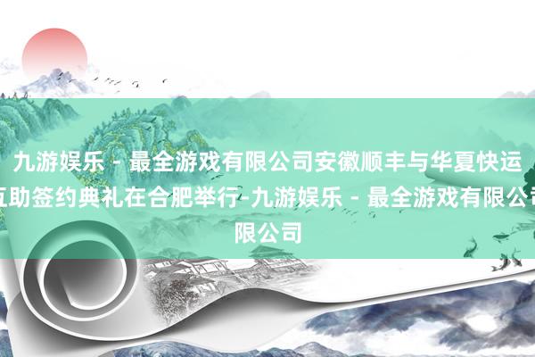 九游娱乐 - 最全游戏有限公司安徽顺丰与华夏快运互助签约典礼在合肥举行-九游娱乐 - 最全游戏有限公司