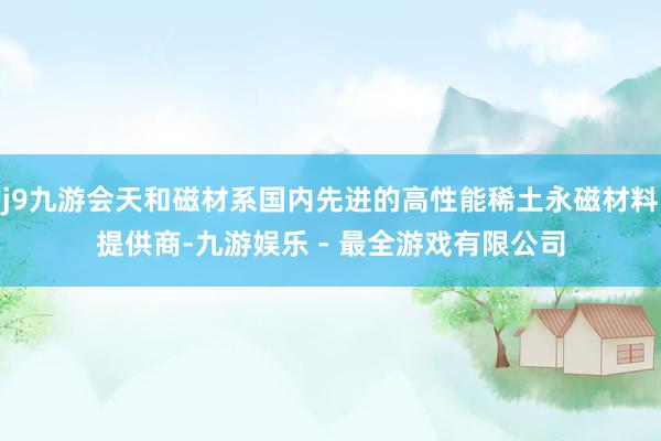 j9九游会天和磁材系国内先进的高性能稀土永磁材料提供商-九游娱乐 - 最全游戏有限公司