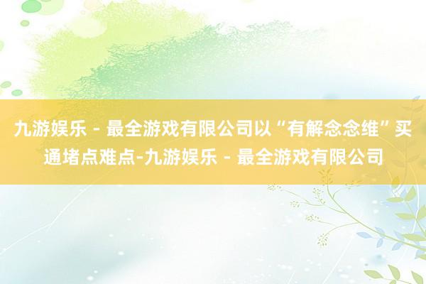 九游娱乐 - 最全游戏有限公司以“有解念念维”买通堵点难点-九游娱乐 - 最全游戏有限公司