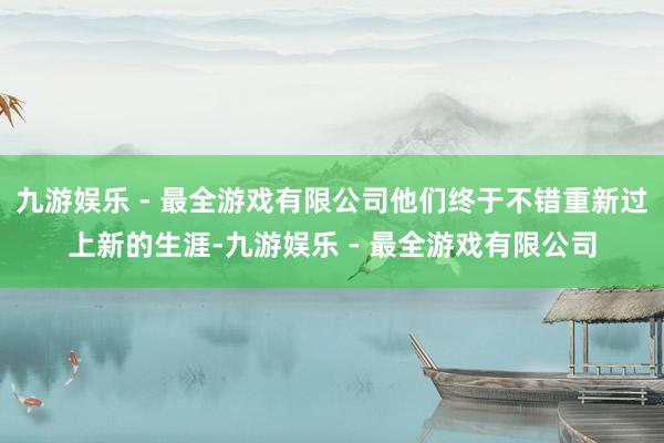 九游娱乐 - 最全游戏有限公司他们终于不错重新过上新的生涯-九游娱乐 - 最全游戏有限公司