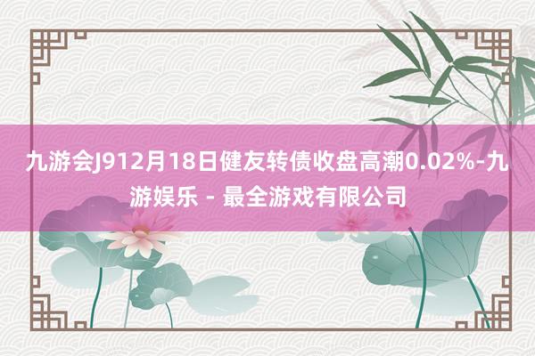 九游会J912月18日健友转债收盘高潮0.02%-九游娱乐 - 最全游戏有限公司