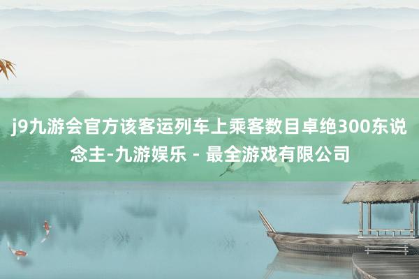 j9九游会官方该客运列车上乘客数目卓绝300东说念主-九游娱乐 - 最全游戏有限公司