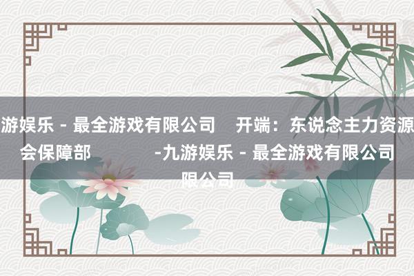 九游娱乐 - 最全游戏有限公司    开端：东说念主力资源社会保障部             -九游娱乐 - 最全游戏有限公司