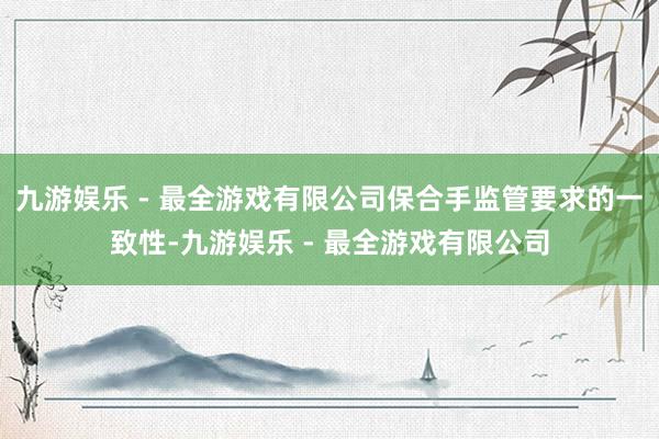 九游娱乐 - 最全游戏有限公司保合手监管要求的一致性-九游娱乐 - 最全游戏有限公司