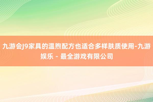 九游会J9家具的温煦配方也适合多样肤质使用-九游娱乐 - 最全游戏有限公司