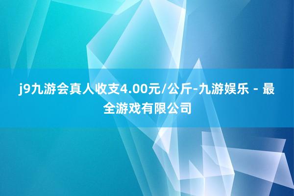 j9九游会真人收支4.00元/公斤-九游娱乐 - 最全游戏有限公司