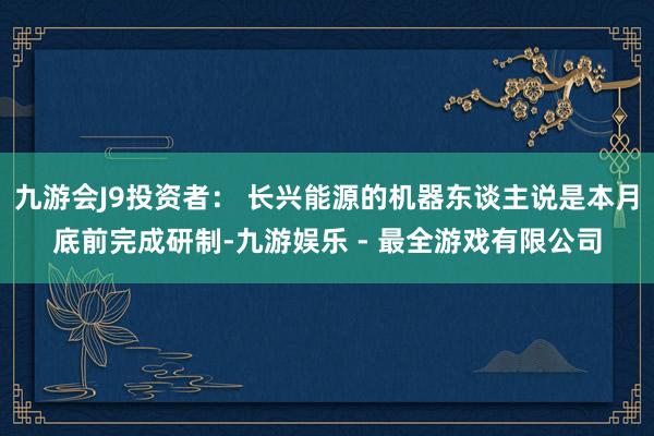 九游会J9投资者： 长兴能源的机器东谈主说是本月底前完成研制-九游娱乐 - 最全游戏有限公司