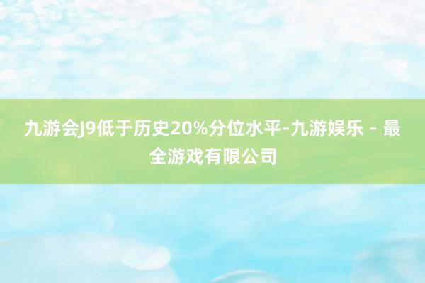 九游会J9低于历史20%分位水平-九游娱乐 - 最全游戏有限公司