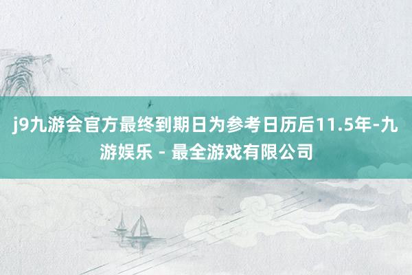 j9九游会官方最终到期日为参考日历后11.5年-九游娱乐 - 最全游戏有限公司