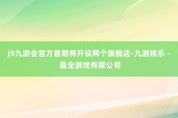 j9九游会官方首期将开设两个旗舰店-九游娱乐 - 最全游戏有限公司