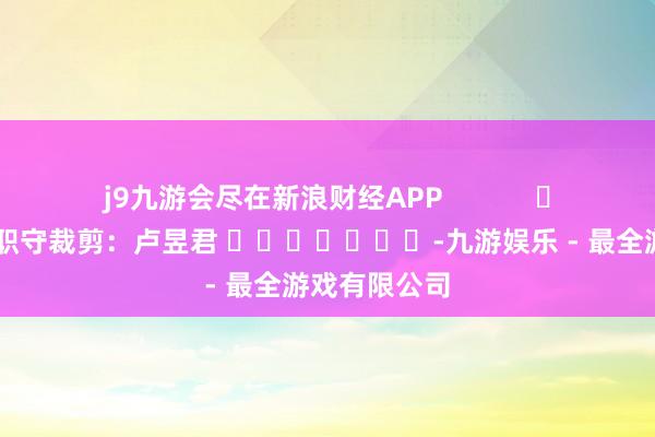 j9九游会尽在新浪财经APP            						职守裁剪：卢昱君 							-九游娱乐 - 最全游戏有限公司