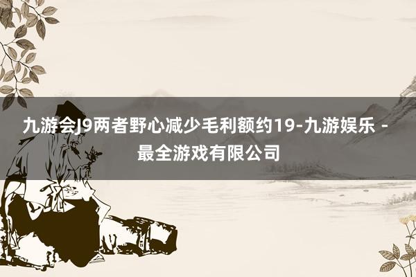 九游会J9两者野心减少毛利额约19-九游娱乐 - 最全游戏有限公司