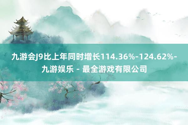 九游会J9比上年同时增长114.36%-124.62%-九游娱乐 - 最全游戏有限公司