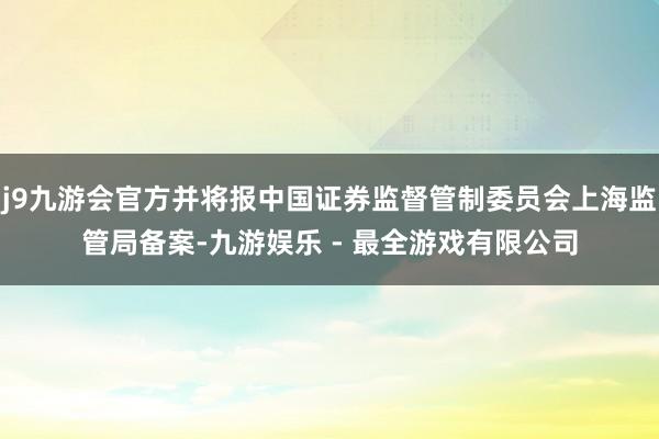 j9九游会官方并将报中国证券监督管制委员会上海监管局备案-九游娱乐 - 最全游戏有限公司