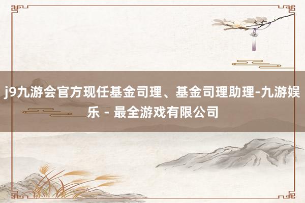 j9九游会官方现任基金司理、基金司理助理-九游娱乐 - 最全游戏有限公司