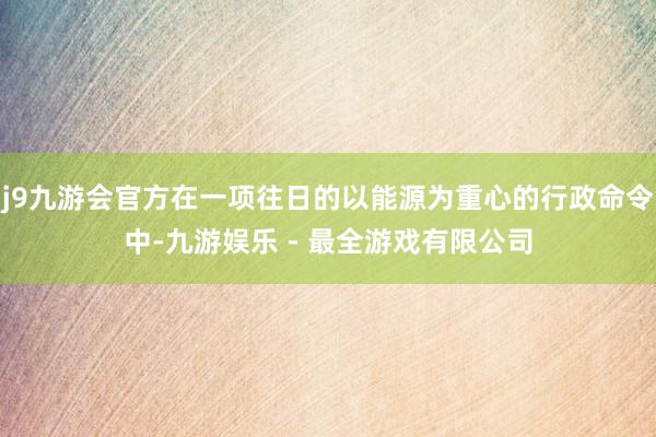 j9九游会官方在一项往日的以能源为重心的行政命令中-九游娱乐 - 最全游戏有限公司