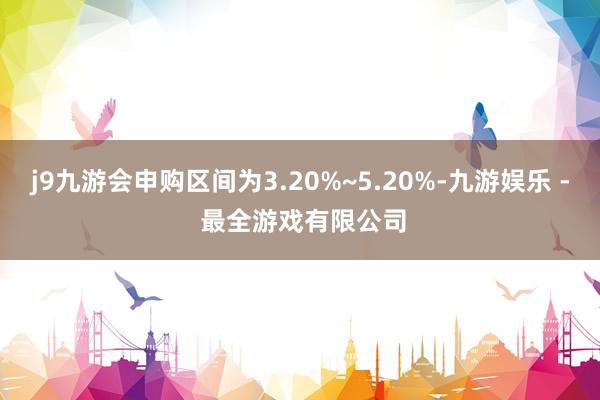 j9九游会申购区间为3.20%~5.20%-九游娱乐 - 最全游戏有限公司