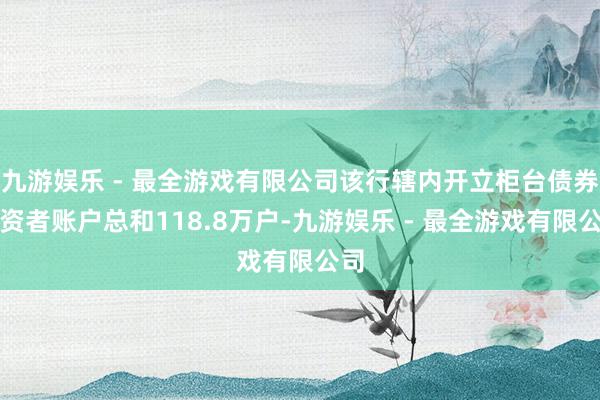 九游娱乐 - 最全游戏有限公司该行辖内开立柜台债券投资者账户总和118.8万户-九游娱乐 - 最全游戏有限公司