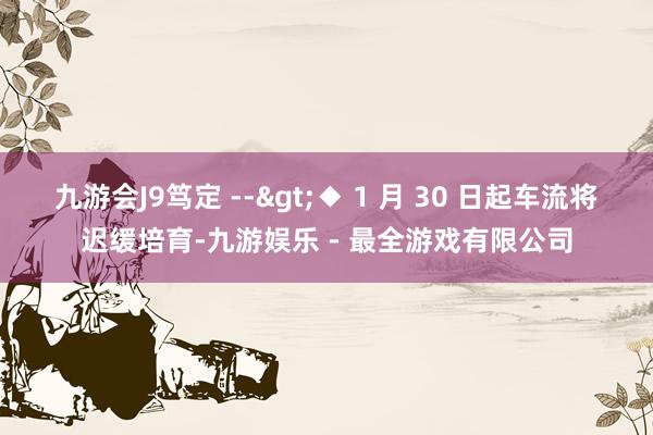 九游会J9笃定 -->◆ 1 月 30 日起车流将迟缓培育-九游娱乐 - 最全游戏有限公司